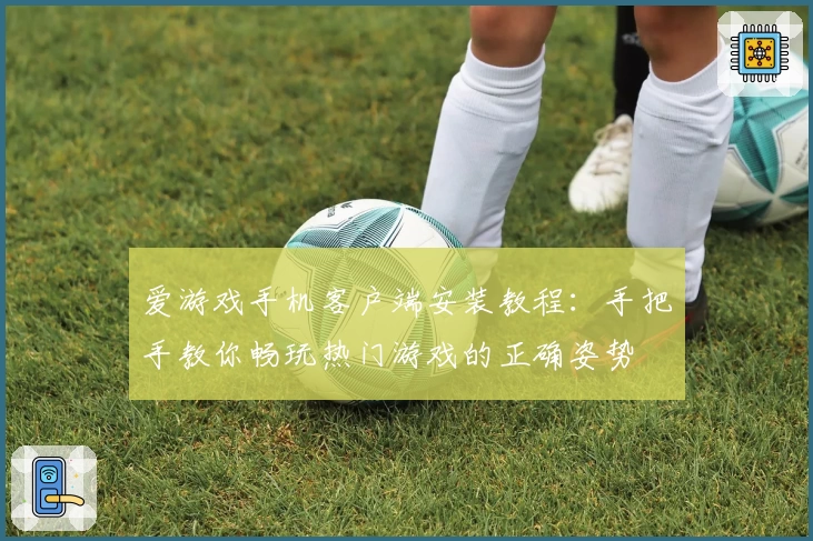 爱游戏手机客户端安装教程：手把手教你畅玩热门游戏的正确姿势