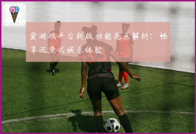 爱游戏平台新版功能亮点解析：畅享沉浸式娱乐体验