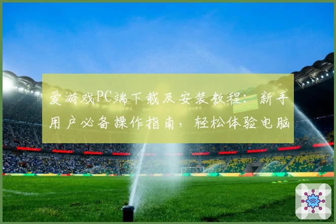 爱游戏PC端下载及安装教程：新手用户必备操作指南，轻松体验电脑版畅玩魅力