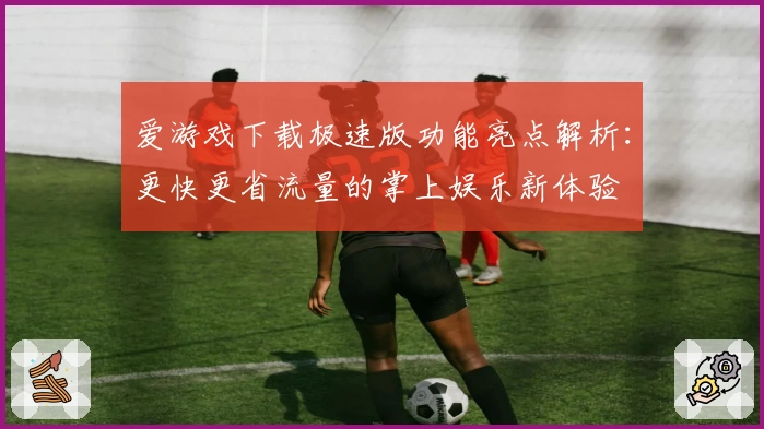 爱游戏下载极速版功能亮点解析:更快更省流量的掌上娱乐新体验