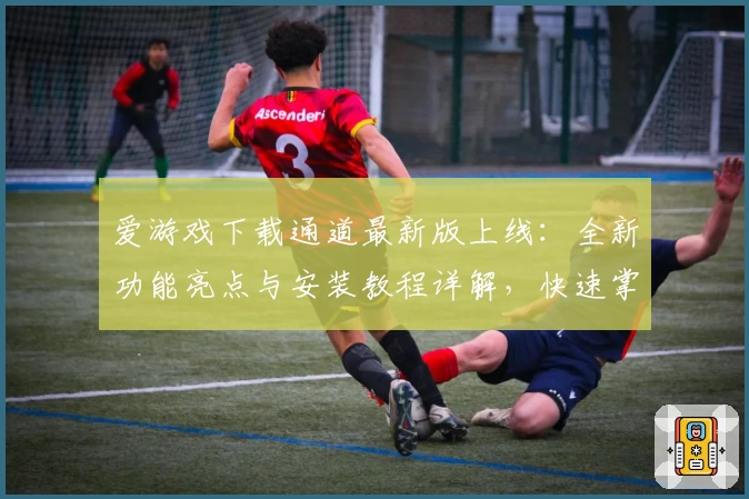 爱游戏下载通道最新版上线：全新功能亮点与安装教程详解，快速掌握使用方法