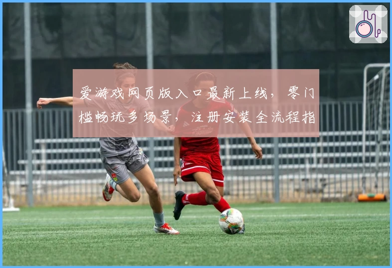 爱游戏网页版入口最新上线，零门槛畅玩多场景，注册安装全流程指南