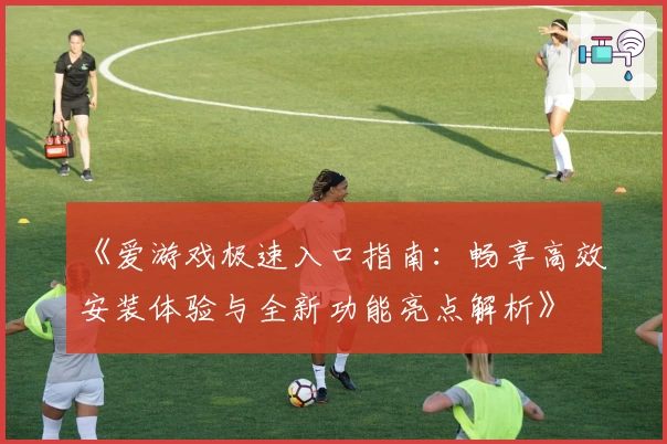 《爱游戏极速入口指南：畅享高效安装体验与全新功能亮点解析》