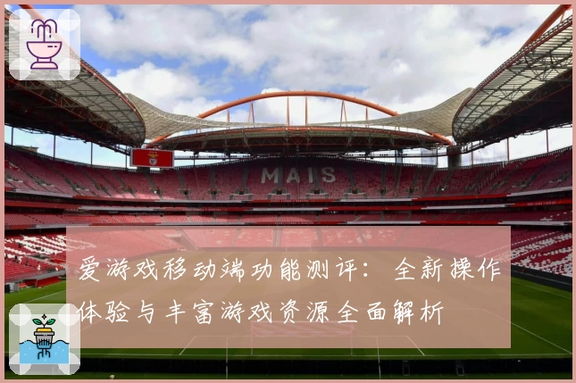 爱游戏移动端功能测评：全新操作体验与丰富游戏资源全面解析