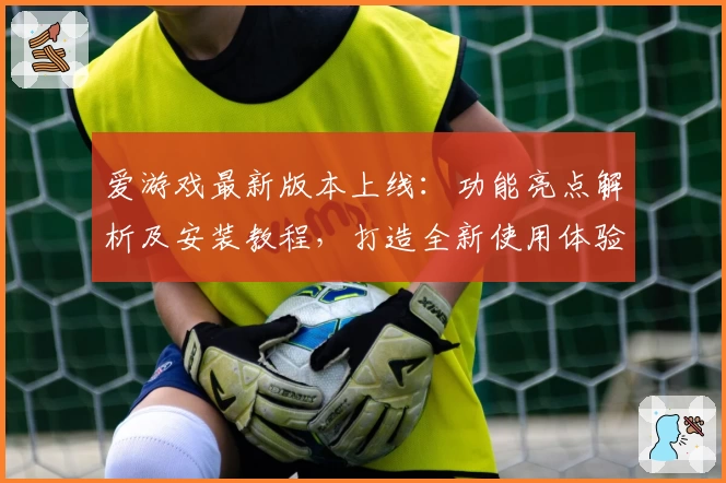 爱游戏最新版本上线：功能亮点解析及安装教程，打造全新使用体验