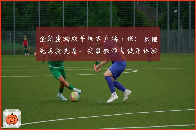 全新爱游戏手机客户端上线：功能亮点抢先看，安装教程与使用体验汇总