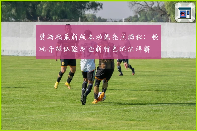 爱游戏最新版本功能亮点揭秘：畅玩升级体验与全新特色玩法详解