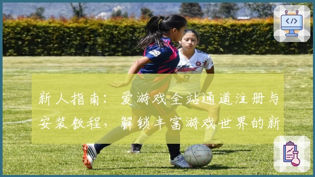新人指南：爱游戏全站通道注册与安装教程，解锁丰富游戏世界的新体验