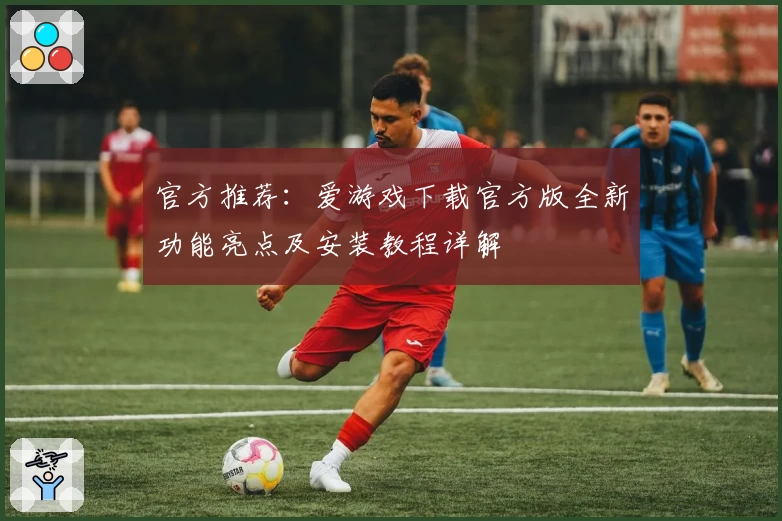 官方推荐：爱游戏下载官方版全新功能亮点及安装教程详解