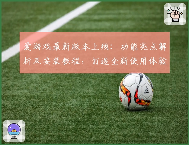 爱游戏最新版本上线：功能亮点解析及安装教程，打造全新使用体验