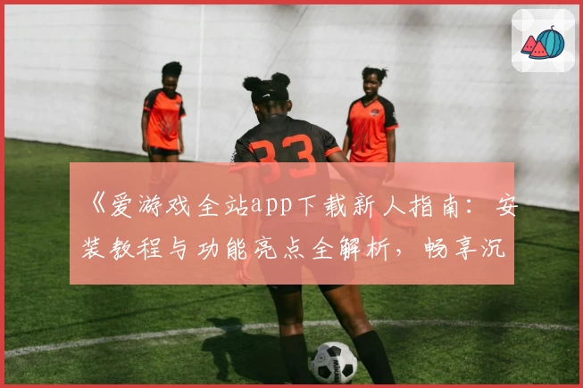 《爱游戏全站app下载新人指南:安装教程与功能亮点全解析,畅享沉浸式娱乐体验》