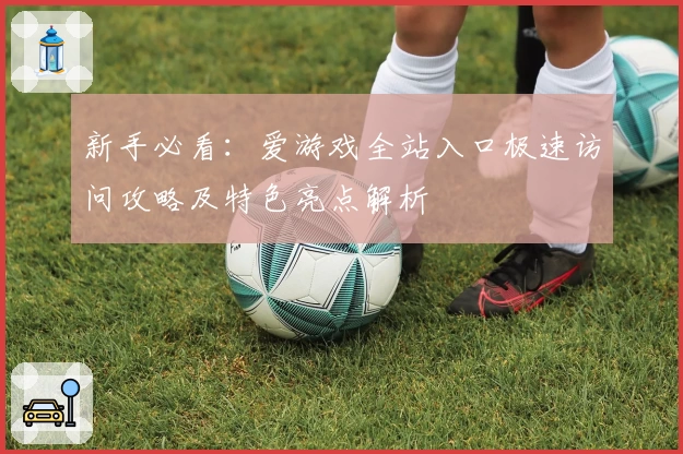 新手必看:爱游戏全站入口极速访问攻略及特色亮点解析