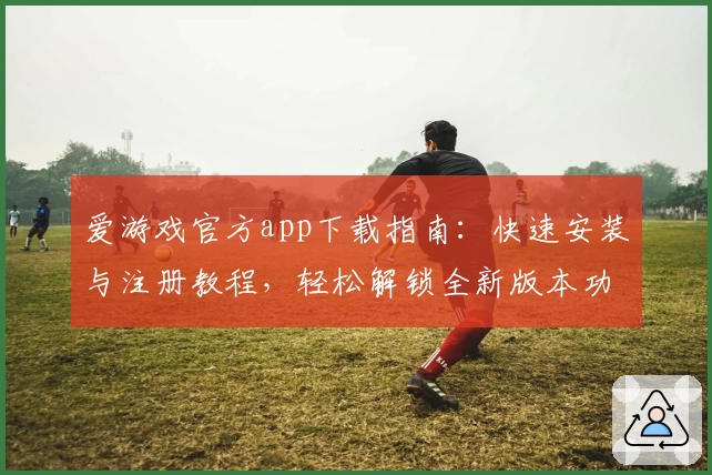 爱游戏官方app下载指南：快速安装与注册教程，轻松解锁全新版本功能亮点