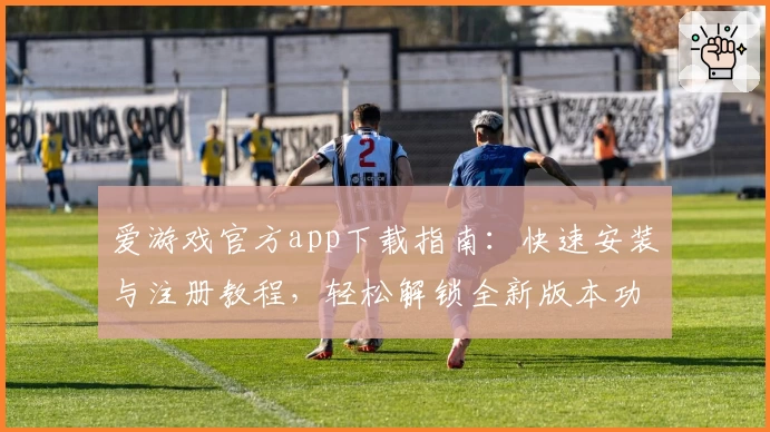 爱游戏官方app下载指南：快速安装与注册教程，轻松解锁全新版本功能亮点