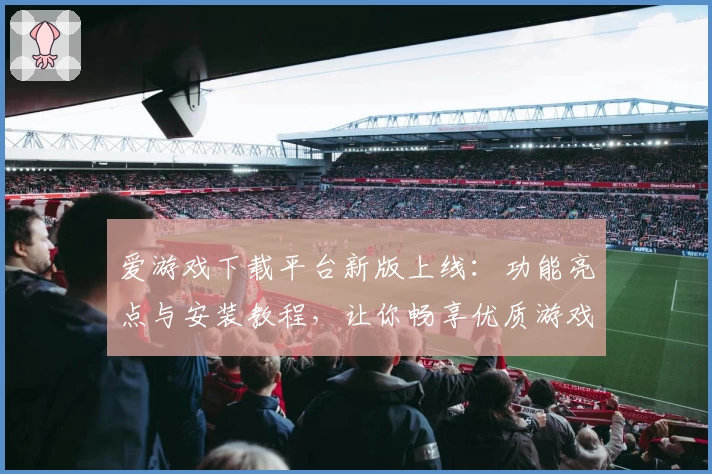 爱游戏下载平台新版上线：功能亮点与安装教程，让你畅享优质游戏体验