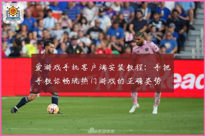 爱游戏手机客户端安装教程:手把手教你畅玩热门游戏的正确姿势
