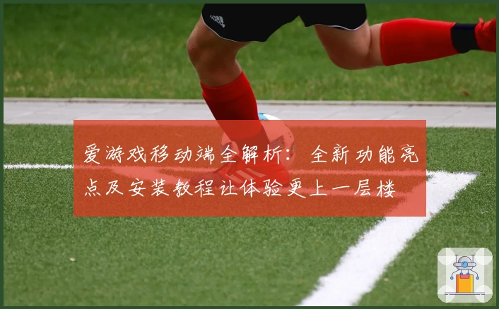 爱游戏移动端全解析：全新功能亮点及安装教程让体验更上一层楼