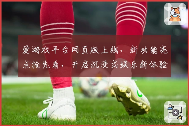 爱游戏平台网页版上线，新功能亮点抢先看，开启沉浸式娱乐新体验