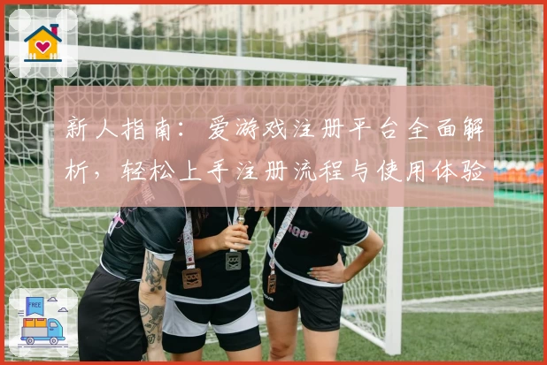 新人指南：爱游戏注册平台全面解析，轻松上手注册流程与使用体验