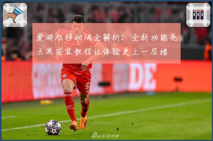 爱游戏移动端全解析：全新功能亮点及安装教程让体验更上一层楼