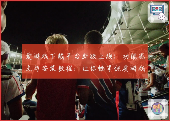 爱游戏下载平台新版上线：功能亮点与安装教程，让你畅享优质游戏体验